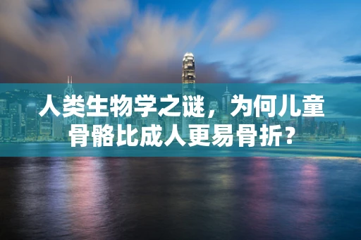 人类生物学之谜，为何儿童骨骼比成人更易骨折？