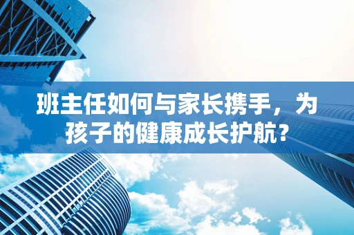 班主任如何与家长携手，为孩子的健康成长护航？