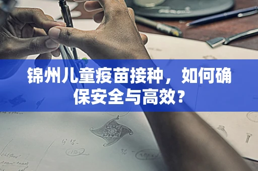 锦州儿童疫苗接种，如何确保安全与高效？