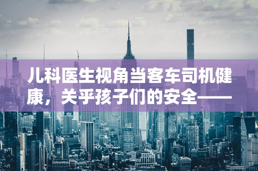 儿科医生视角当客车司机健康，关乎孩子们的安全——如何识别司机的潜在健康风险？
