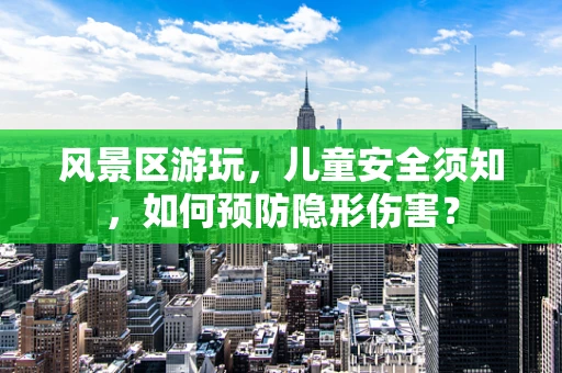 风景区游玩，儿童安全须知，如何预防隐形伤害？