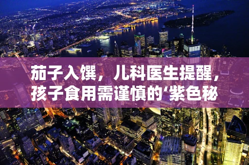 茄子入馔，儿科医生提醒，孩子食用需谨慎的‘紫色秘密’