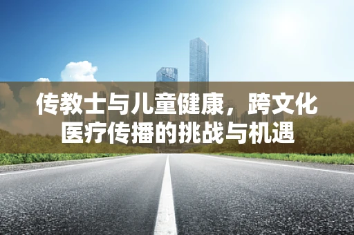 传教士与儿童健康，跨文化医疗传播的挑战与机遇