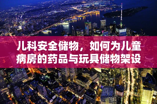 儿科安全储物，如何为儿童病房的药品与玩具储物架设计安全防护网？