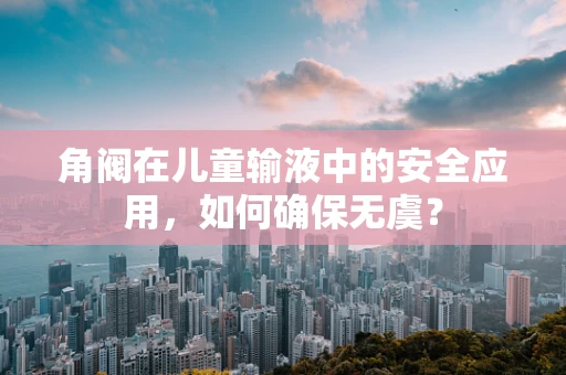 角阀在儿童输液中的安全应用，如何确保无虞？