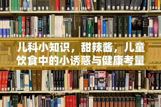 儿科小知识，甜辣酱，儿童饮食中的小诱惑与健康考量？