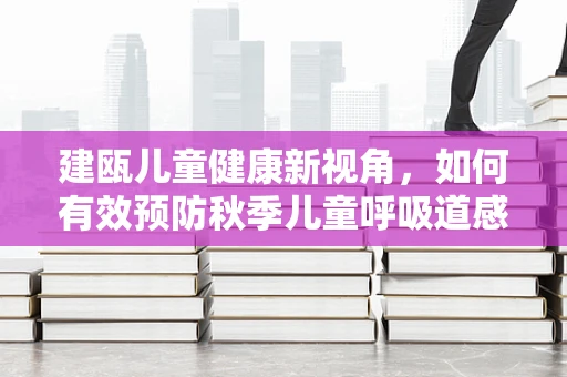 建瓯儿童健康新视角，如何有效预防秋季儿童呼吸道感染？