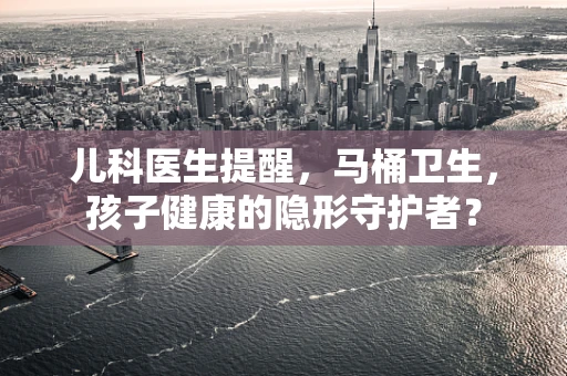 儿科医生提醒，马桶卫生，孩子健康的隐形守护者？