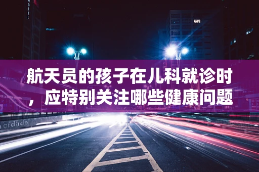 航天员的孩子在儿科就诊时，应特别关注哪些健康问题？