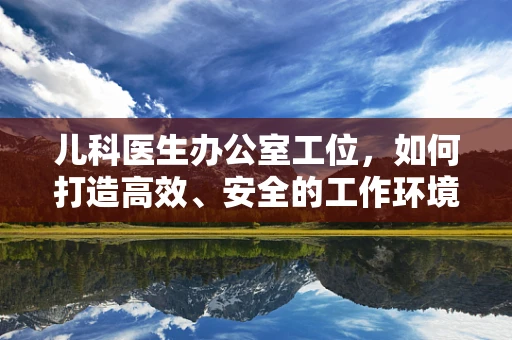儿科医生办公室工位，如何打造高效、安全的工作环境？