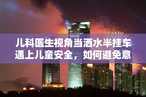 儿科医生视角当洒水半挂车遇上儿童安全，如何避免意外伤害的隐忧？