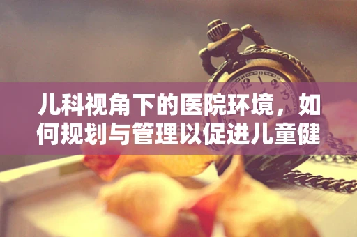 儿科视角下的医院环境，如何规划与管理以促进儿童健康？