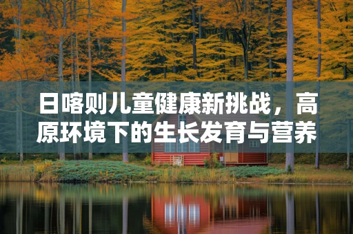 日喀则儿童健康新挑战，高原环境下的生长发育与营养支持