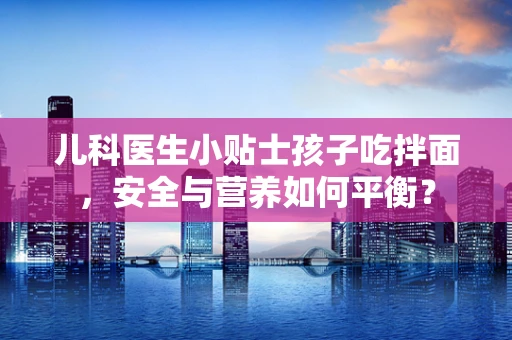 儿科医生小贴士孩子吃拌面，安全与营养如何平衡？