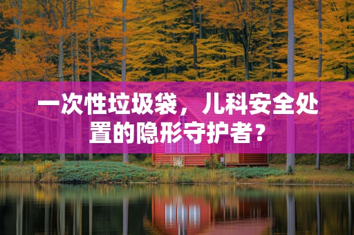 一次性垃圾袋，儿科安全处置的隐形守护者？