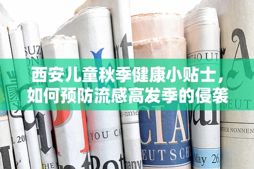 西安儿童秋季健康小贴士，如何预防流感高发季的侵袭？