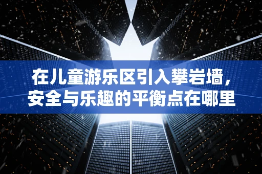 在儿童游乐区引入攀岩墙，安全与乐趣的平衡点在哪里？