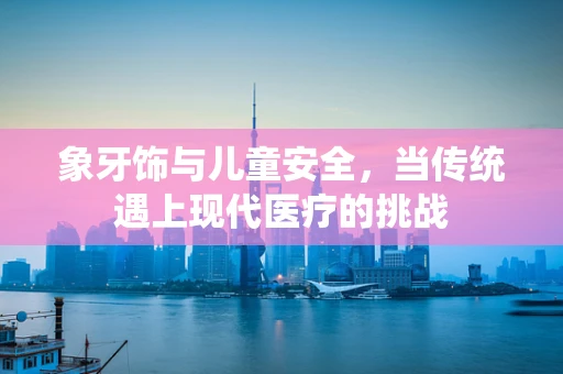 象牙饰与儿童安全，当传统遇上现代医疗的挑战