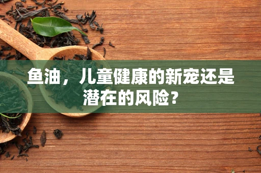 鱼油，儿童健康的新宠还是潜在的风险？
