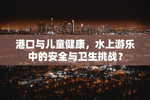港口与儿童健康，水上游乐中的安全与卫生挑战？