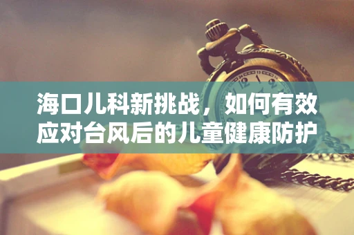 海口儿科新挑战，如何有效应对台风后的儿童健康防护？