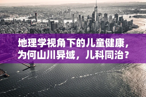 地理学视角下的儿童健康，为何山川异域，儿科同治？