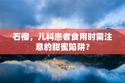 石榴，儿科患者食用时需注意的甜蜜陷阱？