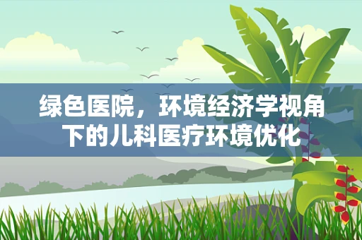 绿色医院，环境经济学视角下的儿科医疗环境优化