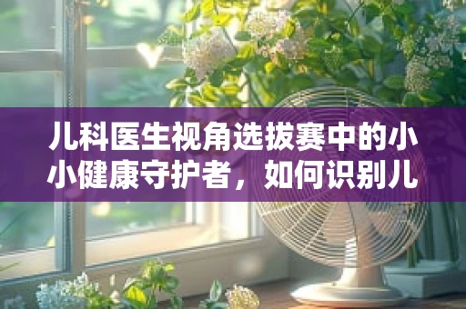儿科医生视角选拔赛中的小小健康守护者，如何识别儿童体质的微妙差异？