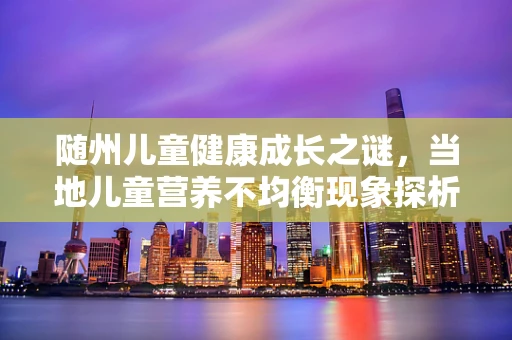 随州儿童健康成长之谜，当地儿童营养不均衡现象探析