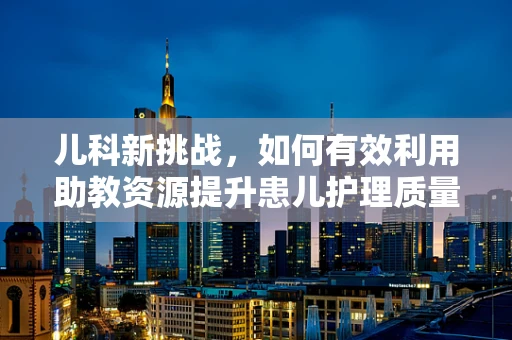 儿科新挑战，如何有效利用助教资源提升患儿护理质量？