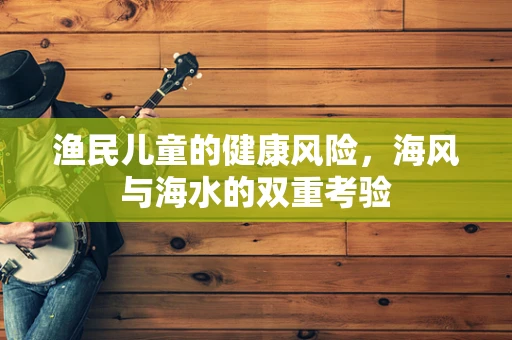 渔民儿童的健康风险，海风与海水的双重考验