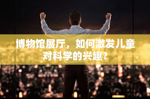 博物馆展厅，如何激发儿童对科学的兴趣？