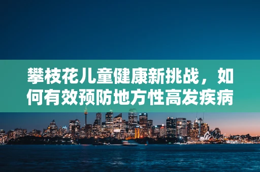 攀枝花儿童健康新挑战，如何有效预防地方性高发疾病？