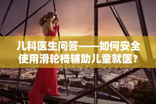 儿科医生问答——如何安全使用滑轮椅辅助儿童就医？