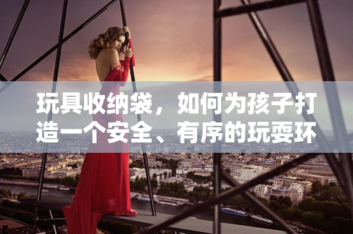 玩具收纳袋，如何为孩子打造一个安全、有序的玩耍环境？
