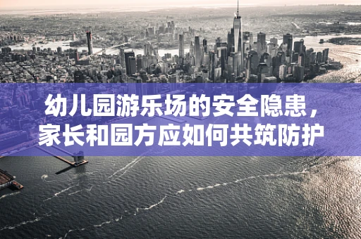 幼儿园游乐场的安全隐患，家长和园方应如何共筑防护网？