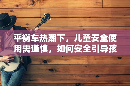 平衡车热潮下，儿童安全使用需谨慎，如何安全引导孩子享受这份新奇？
