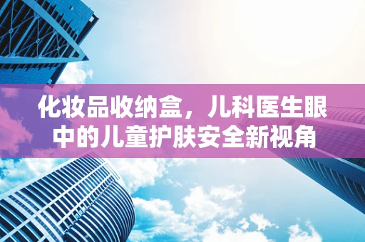 化妆品收纳盒，儿科医生眼中的儿童护肤安全新视角
