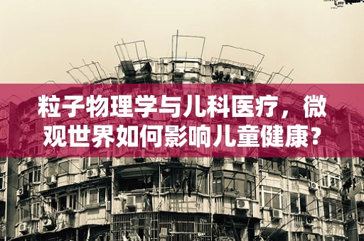粒子物理学与儿科医疗，微观世界如何影响儿童健康？