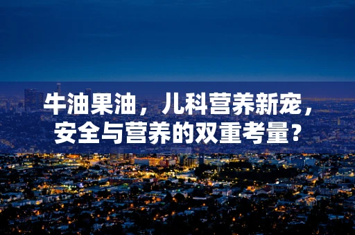 牛油果油，儿科营养新宠，安全与营养的双重考量？