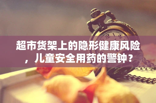 超市货架上的隐形健康风险，儿童安全用药的警钟？