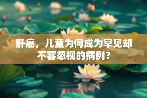肝癌，儿童为何成为罕见却不容忽视的病例？