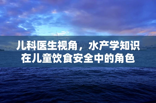 儿科医生视角，水产学知识在儿童饮食安全中的角色