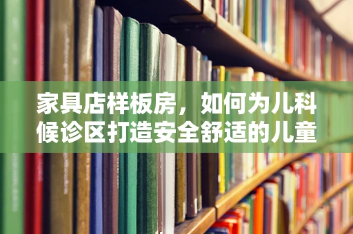 家具店样板房，如何为儿科候诊区打造安全舒适的儿童环境？