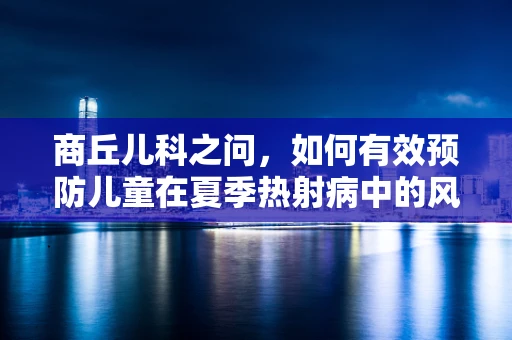 商丘儿科之问，如何有效预防儿童在夏季热射病中的风险？