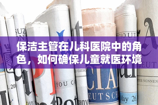 保洁主管在儿科医院中的角色，如何确保儿童就医环境的卫生与安全？