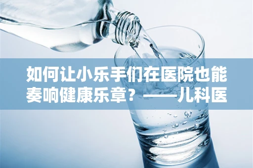 如何让小乐手们在医院也能奏响健康乐章？——儿科医生眼中的乐队指挥智慧
