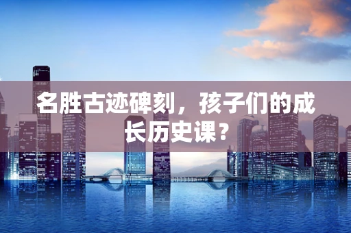 名胜古迹碑刻，孩子们的成长历史课？