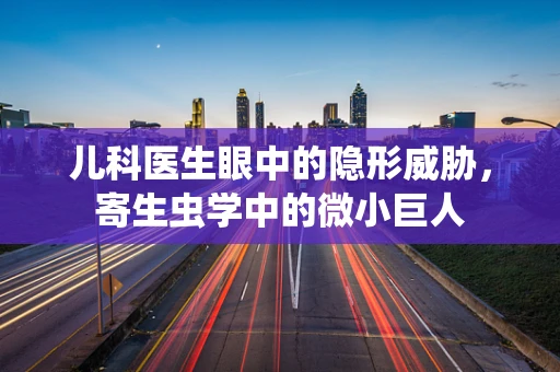 儿科医生眼中的隐形威胁，寄生虫学中的微小巨人